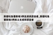 新疆吐鲁番新增3例无症状感染者_新疆吐鲁番新增3例本土无症状感染者