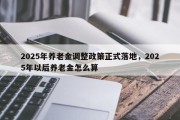 2025年养老金调整政策正式落地，2025年以后养老金怎么算