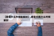 【西安什么时候能解封】,西安大概什么时候解封