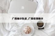 广西确诊轨迹_广西疫情确诊