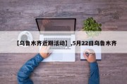 【乌鲁木齐近期活动】,5月22日乌鲁木齐