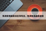 株洲疫情最新消息发布会，株洲疫情最新通报