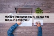 陕西高考分数线2025年公布（陕西高考分数线2025年公布了吗）