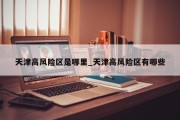 天津高风险区是哪里_天津高风险区有哪些