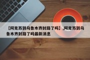 【阿克苏到乌鲁木齐封路了吗】,阿克苏到乌鲁木齐封路了吗最新消息