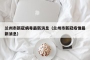 兰州市新冠病毒最新消息（兰州市新冠疫情最新消息）