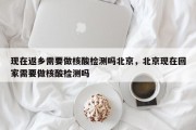 现在返乡需要做核酸检测吗北京，北京现在回家需要做核酸检测吗