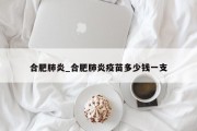 合肥肺炎_合肥肺炎疫苗多少钱一支