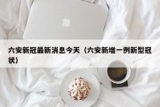 六安新冠最新消息今天（六安新增一例新型冠状）