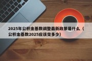 2025年公积金基数调整最新政策是什么（公积金基数2025应该交多少）