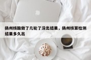 扬州核酸做了几轮了没出结果，扬州核算检测结果多久出