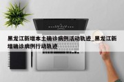 黑龙江新增本土确诊病例活动轨迹_黑龙江新增确诊病例行动轨迹